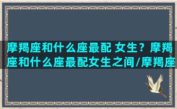 摩羯座和什么座最配 女生？摩羯座和什么座最配女生之间/摩羯座和什么座最配 女生？摩羯座和什么座最配女生之间-我的网站